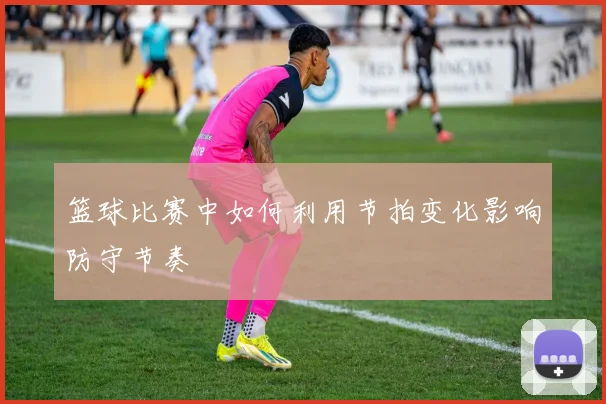 篮球比赛中如何利用节拍变化影响防守节奏