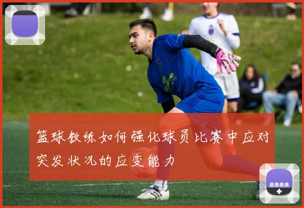 篮球教练如何强化球员比赛中应对突发状况的应变能力