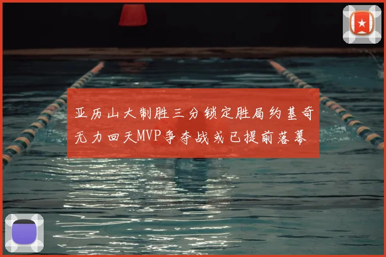 亚历山大制胜三分锁定胜局约基奇无力回天MVP争夺战或已提前落幕