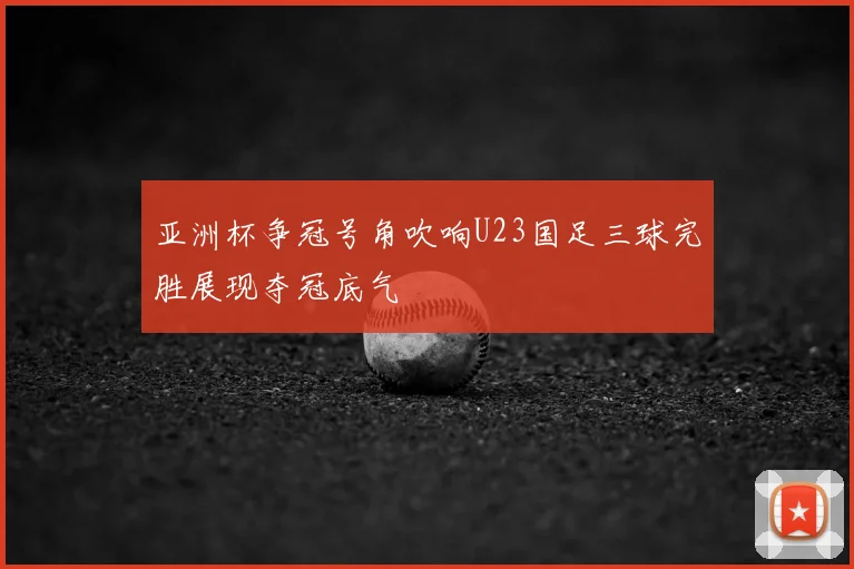 亚洲杯争冠号角吹响U23国足三球完胜展现夺冠底气