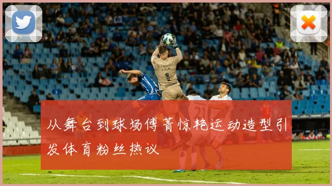 从舞台到球场傅菁惊艳运动造型引发体育粉丝热议