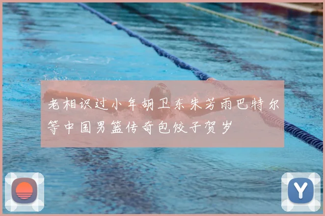 老相识过小年胡卫东朱芳雨巴特尔等中国男篮传奇包饺子贺岁