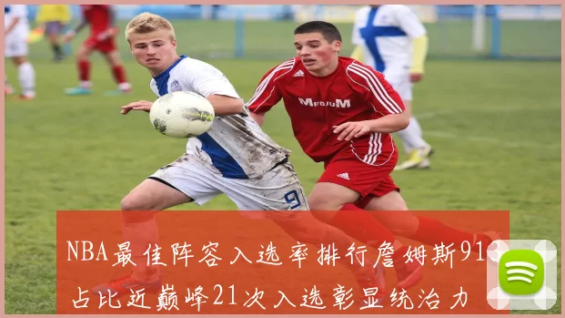 NBA最佳阵容入选率排行詹姆斯913占比近巅峰21次入选彰显统治力
