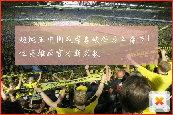 超纯正中国风席卷峡谷马年春节11位英雄获官方新皮肤