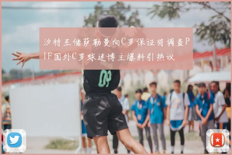 沙特王储萨勒曼向C罗保证将调查PIF国外C罗球迷博主爆料引热议
